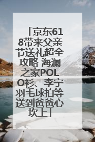 京东618带来父亲节送礼超全攻略 海澜之家POLO衫、李宁羽毛球拍等送到爸爸心坎上