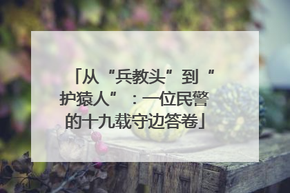从“兵教头”到“护猿人”：一位民警的十九载守边答卷