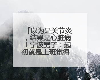 以为是关节炎，结果是心脏病！宁波男子：起初就是上班觉得累……