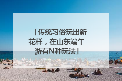 传统习俗玩出新花样，在山东端午游有N种玩法