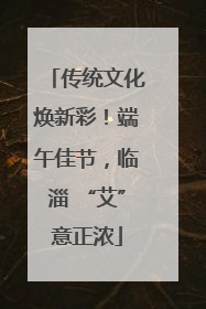 传统文化焕新彩！端午佳节，临淄 “艾”意正浓