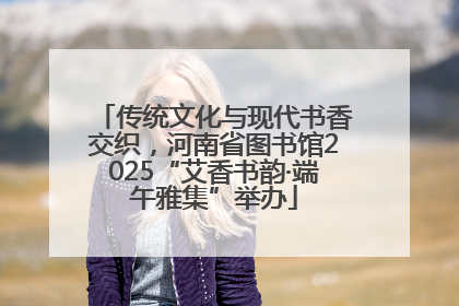 传统文化与现代书香交织，河南省图书馆2025“艾香书韵·端午雅集”举办