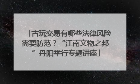 古玩交易有哪些法律风险需要防范？“江南文物之邦”丹阳举行专题讲座