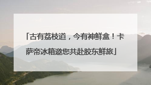 古有荔枝道，今有神鲜盒！卡萨帝冰箱邀您共赴胶东鲜旅