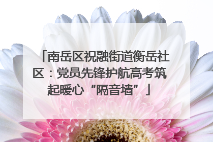 南岳区祝融街道衡岳社区：党员先锋护航高考筑起暖心“隔音墙”