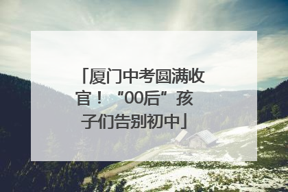 厦门中考圆满收官！“00后”孩子们告别初中