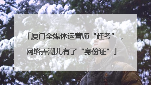 厦门全媒体运营师“赶考”，网络弄潮儿有了“身份证”