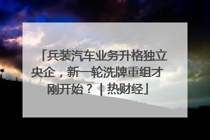 兵装汽车业务升格独立央企，新一轮洗牌重组才刚开始？｜热财经