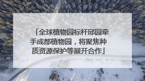 全球植物园标杆邱园牵手成都植物园，将聚焦种质资源保护等展开合作