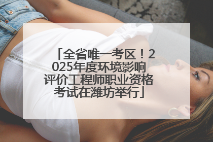 全省唯一考区！2025年度环境影响评价工程师职业资格考试在潍坊举行