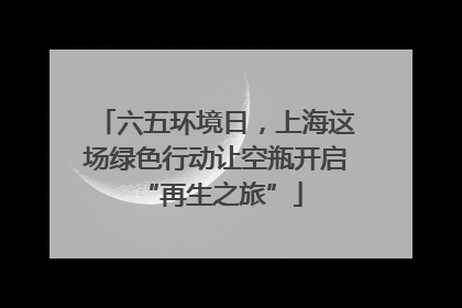六五环境日，上海这场绿色行动让空瓶开启 “再生之旅”
