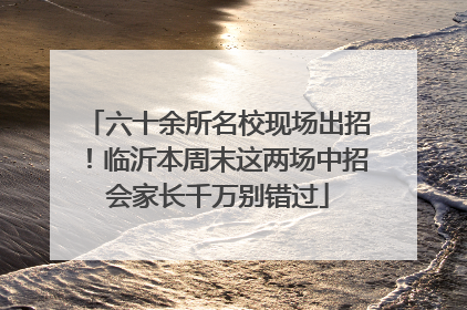 六十余所名校现场出招！临沂本周末这两场中招会家长千万别错过
