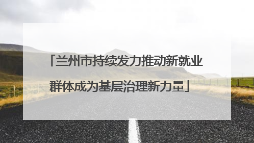 兰州市持续发力推动新就业群体成为基层治理新力量