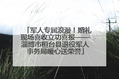 军人专属浪漫！婚礼现场喜收立功喜报——淄博市桓台县退役军人事务局暖心送荣誉