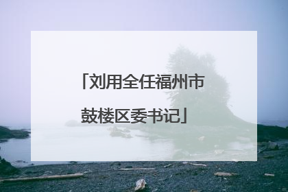 刘用全任福州市鼓楼区委书记
