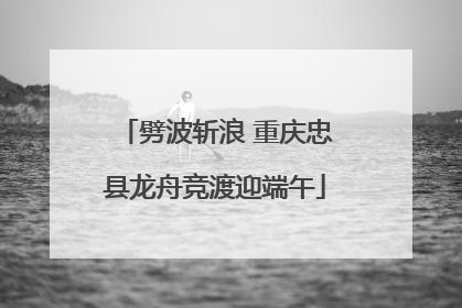 劈波斩浪 重庆忠县龙舟竞渡迎端午