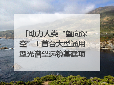 助力人类“望向深空”！首台大型通用型光谱望远镜基建项目破土动工