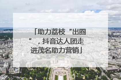 助力荔枝“出圈”，抖音达人团走进茂名助力营销