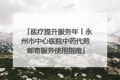 医疗提升服务年丨永州市中心医院中药代煎邮寄服务使用指南