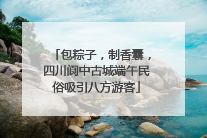 包粽子，制香囊，四川阆中古城端午民俗吸引八方游客