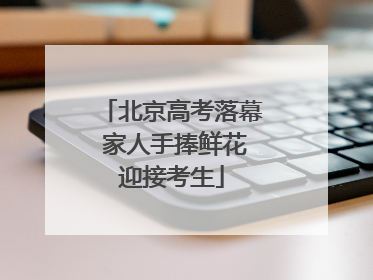 北京高考落幕 家人手捧鲜花迎接考生