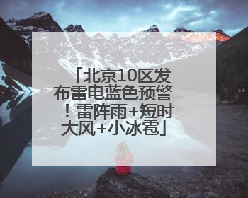 北京10区发布雷电蓝色预警！雷阵雨+短时大风+小冰雹