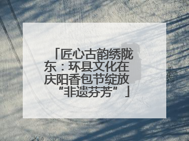 匠心古韵绣陇东：环县文化在庆阳香包节绽放“非遗芬芳”