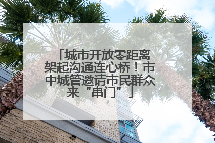 城市开放零距离 架起沟通连心桥！市中城管邀请市民群众来“串门”