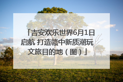 吉安欢乐世界6月1日启航 打造赣中新质潮玩文旅目的地（图）
