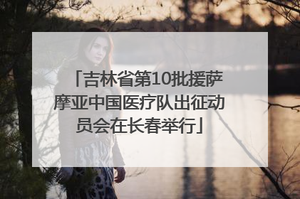 吉林省第10批援萨摩亚中国医疗队出征动员会在长春举行