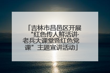 吉林市昌邑区开展“红色传人鲜活讲·老兵大课堂暨红色党课”主题宣讲活动