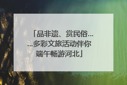 品非遗、赏民俗……多彩文旅活动伴你端午畅游河北
