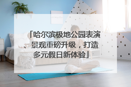 哈尔滨极地公园表演、景观重磅升级，打造多元假日新体验