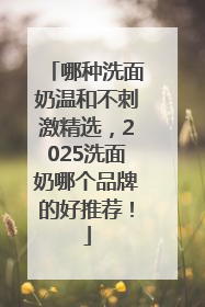 哪种洗面奶温和不刺激精选，2025洗面奶哪个品牌的好推荐！