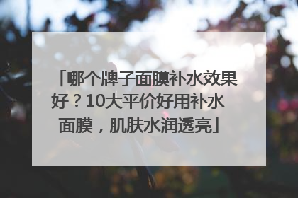 哪个牌子面膜补水效果好？10大平价好用补水面膜，肌肤水润透亮