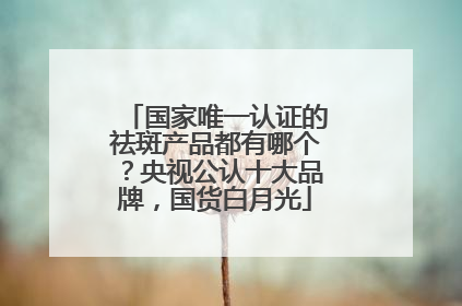 国家唯一认证的祛斑产品都有哪个？央视公认十大品牌，国货白月光