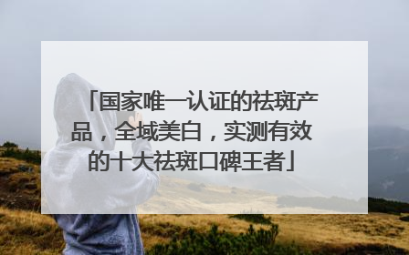 国家唯一认证的祛斑产品，全域美白，实测有效的十大祛斑口碑王者