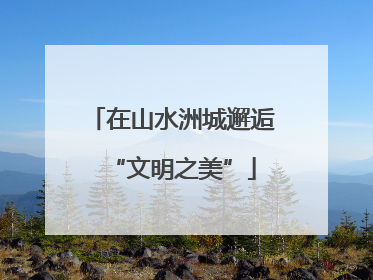 在山水洲城邂逅“文明之美”