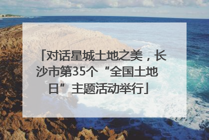 对话星城土地之美，长沙市第35个“全国土地日”主题活动举行