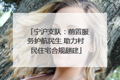 宁沪支队：前置服务护航民生 助力村民住宅合规翻建