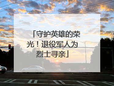 守护英雄的荣光！退役军人为烈士寻亲
