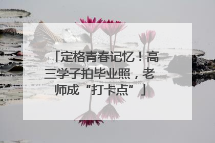 定格青春记忆！高三学子拍毕业照，老师成“打卡点”