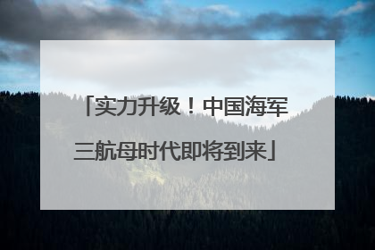 实力升级！中国海军三航母时代即将到来
