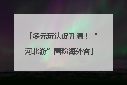 多元玩法促升温！“河北游”圈粉海外客
