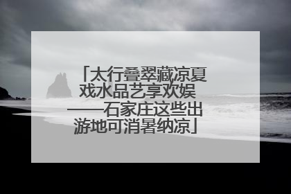 太行叠翠藏凉夏 戏水品艺享欢娱——石家庄这些出游地可消暑纳凉
