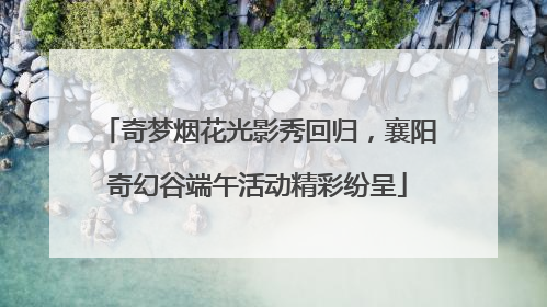 奇梦烟花光影秀回归，襄阳奇幻谷端午活动精彩纷呈