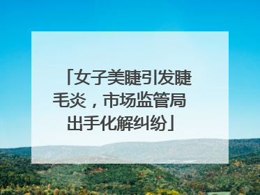 女子美睫引发睫毛炎，市场监管局出手化解纠纷