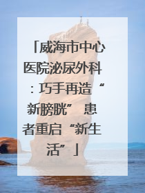 威海市中心医院泌尿外科：巧手再造“新膀胱” 患者重启“新生活”