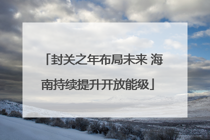 封关之年布局未来 海南持续提升开放能级
