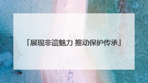 展现非遗魅力 推动保护传承